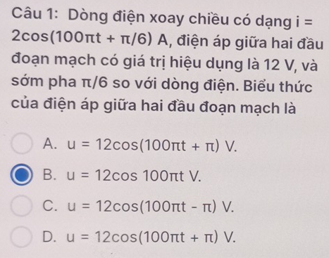 Dòng điện xoay chiều có dạng i=
2 cos (100π t+π /6)A A, điện áp giữa hai đầu
đoạn mạch có giá trị hiệu dụng là 12 V, và
sớm pha π/6 so với dòng điện. Biểu thức
của điện áp giữa hai đầu đoạn mạch là
A. u=12cos (100π t+π )V.
B. u=12cos 100π tV.
C. u=12cos (100π t-π )V.
D. u=12cos (100π t+π )V.