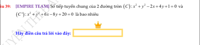 ầu 39: [EMPIRE TEAM] Số tiếp tuyến chung của 2 đường tròn (C) : x^2+y^2-2x+4y+1=0 và
(C' ):x^2+y^2+6x-8y+20=0 là bao nhiêu
Hãy điền câu trả lời vào đây: