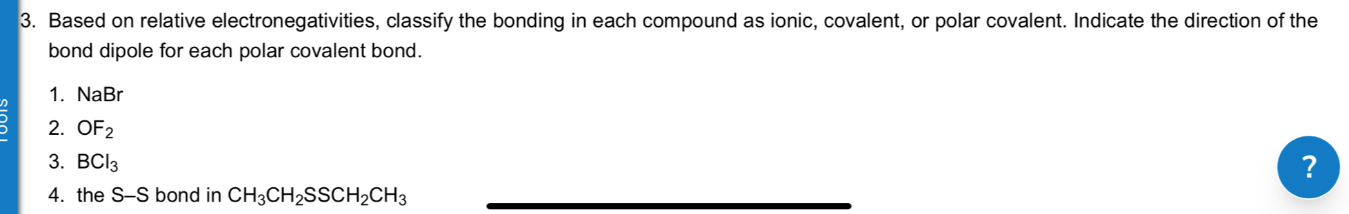 Based on relative electronegativities, classify the bonding in each compound as ionic, covalent, or polar covalent. Indicate the direction of the 
bond dipole for each polar covalent bond. 
1. NaBr
2. OF_2
3. BCl_3
? 
4. the S-S bond in CH_3CH_2SSCH_2CH_3 _