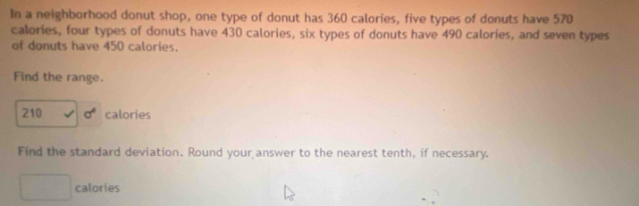 In a neighborhood donut shop, one type of donut has 360 calories, five types of donuts have 570
calories, four types of donuts have 430 calories, six types of donuts have 490 calories, and seven types 
of donuts have 450 calories. 
Find the range.
210 sigma^4 calories 
Find the standard deviation. Round your answer to the nearest tenth, if necessary. 
calories