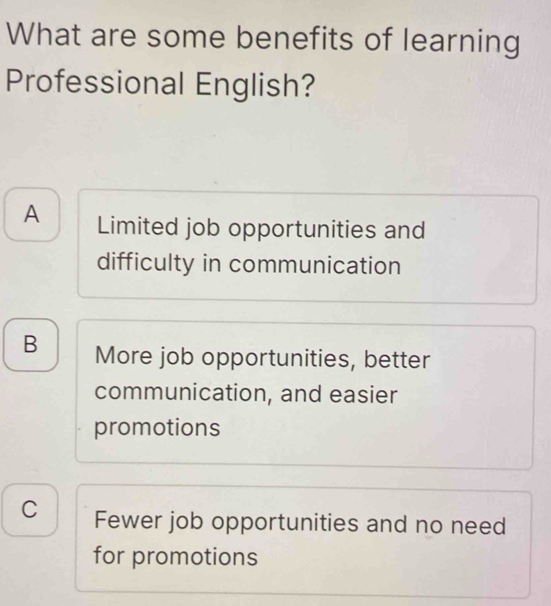 What are some benefits of learning
Professional English?
A Limited job opportunities and
difficulty in communication
B More job opportunities, better
communication, and easier
promotions
C Fewer job opportunities and no need
for promotions