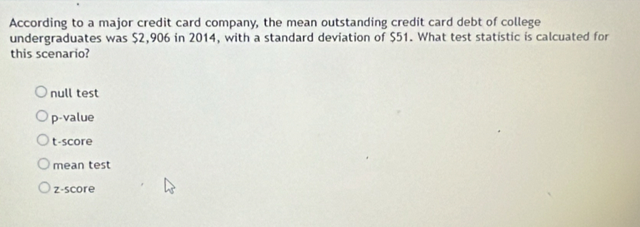 According to a major credit card company, the mean outstanding credit card debt of college
undergraduates was $2,906 in 2014, with a standard deviation of $51. What test statistic is calcuated for
this scenario?
null test
p-value
t-score
mean test
z-score