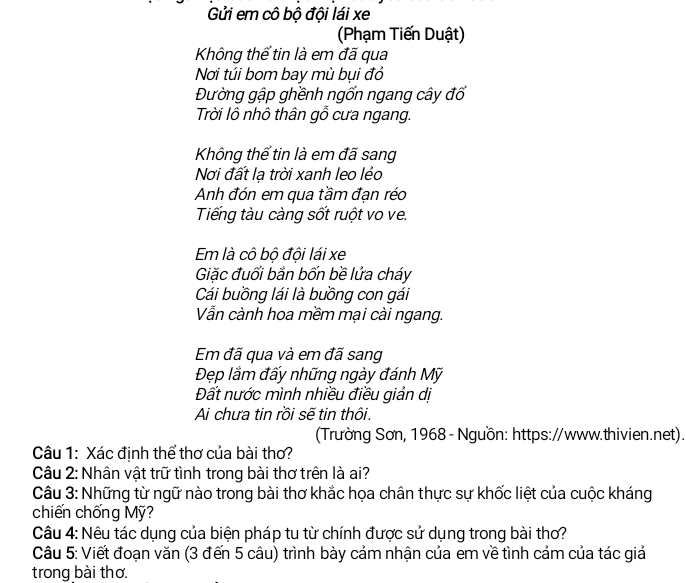 Gửi em cô bộ đội lái xe 
(Phạm Tiến Duật) 
Không thể tin là em đã qua 
Nơi túi bom bay mù bụi đỏ 
Đường gập ghềnh ngốn ngang cây đổ 
Trời lô nhô thân gỗ cưa ngang. 
Không thể tin là em đã sang 
Nơi đất lạ trời xanh leo lẻo 
Anh đón em qua tầm đạn réo 
Tiếng tàu càng sốt ruột vo ve. 
Em là cô bộ đội lái xe 
Giặc đuối bắn bốn bề lửa cháy 
Cái buồng lái là buồng con gái 
Vẫn cành hoa mềm mại cài ngang. 
Em đã qua và em đã sang 
Đẹp lắm đấy những ngày đánh Mỹ 
Đất nước mình nhiều điều giản dị 
Ai chưa tin rồi sẽ tin thôi. 
(Trường Sơn, 1968 - Nguồn: https://www.thivien.net). 
Câu 1: Xác định thể thơ của bài thơ? 
Câu 2: Nhân vật trữ tình trong bài thơ trên là ai? 
Câu 3: Những từ ngữ nào trong bài thơ khắc họa chân thực sự khốc liệt của cuộc kháng 
chiến chống Mỹ? 
Câu 4: Nêu tác dụng của biện pháp tu từ chính được sử dụng trong bài thơ? 
Câu 5: Viết đoạn văn (3 đến 5 câu) trình bày cảm nhận của em về tình cảm của tác giả 
trong bài thơ.