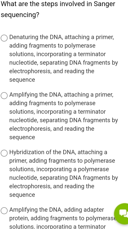 What are the steps involved in Sanger
sequencing?
Denaturing the DNA, attaching a primer,
adding fragments to polymerase
solutions, incorporating a terminator
nucleotide, separating DNA fragments by
electrophoresis, and reading the
sequence
Amplifying the DNA, attaching a primer,
adding fragments to polymerase
solutions, incorporating a terminator
nucleotide, separating DNA fragments by
electrophoresis, and reading the
sequence
Hybridization of the DNA, attaching a
primer, adding fragments to polymerase
solutions, incorporating a polymerase
nucleotide, separating DNA fragments by
electrophoresis, and reading the
sequence
Amplifying the DNA, adding adapter
protein, adding fragments to polymerase
solutions. incorporating a terminator