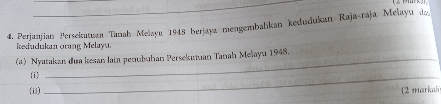 (2 markan) 
4. Perjanjian Persekutuan Tanah Melayu 1948 berjaya mengembalikan kedudukan Raja-raja Melayu dam 
kedudukan orang Melayu. 
(a) Nyatakan dua kesan lain penubuhan Persekutuan Tanah Melayu 1948. 
(i)_ 
(ii) (2 markah)