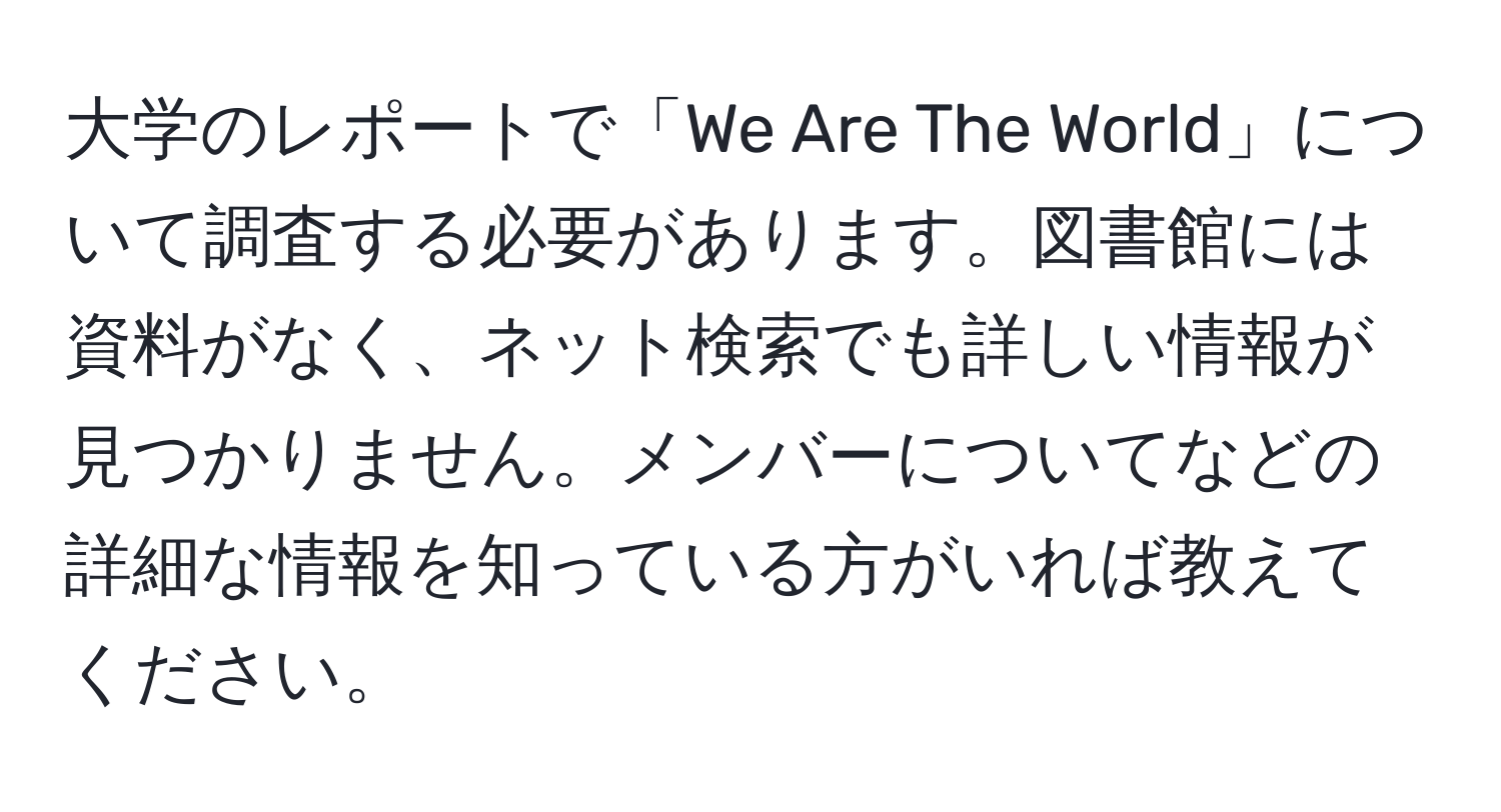 大学のレポートで「We Are The World」について調査する必要があります。図書館には資料がなく、ネット検索でも詳しい情報が見つかりません。メンバーについてなどの詳細な情報を知っている方がいれば教えてください。