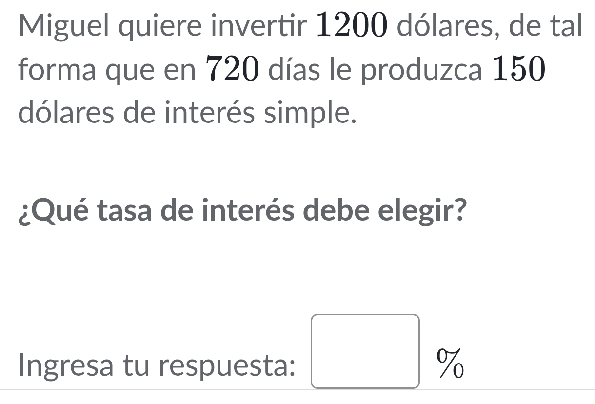 Miguel quiere invertir 1200 dólares, de tal 
forma que en 720 días le produzca 150
dólares de interés simple. 
¿Qué tasa de interés debe elegir?
□ %
Ingresa tu respuesta: %