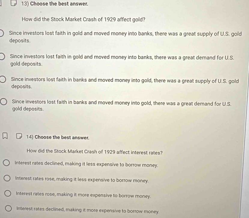 Choose the best answer.
How did the Stock Market Crash of 1929 affect gold?
Since investors lost faith in gold and moved money into banks, there was a great supply of U.S. gold
deposits.
Since investors lost faith in gold and moved money into banks, there was a great demand for U.S.
gold deposits.
Since investors lost faith in banks and moved money into gold, there was a great supply of U.S. gold
deposits.
Since investors lost faith in banks and moved money into gold, there was a great demand for U.S.
gold deposits.
14) Choose the best answer.
How did the Stock Market Crash of 1929 affect interest rates?
Interest rates declined, making it less expensive to borrow money.
Interest rates rose, making it less expensive to borrow money.
Interest rates rose, making it more expensive to borrow money.
Interest rates declined, making it more expensive to borrow money.