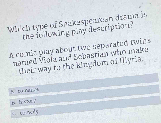 Which type of Shakespearean drama is
the following play description?
A comic play about two separated twins
named Viola and Sebastian who make
their way to the kingdom of Illyria.
A. romance
B. history
C. comedy