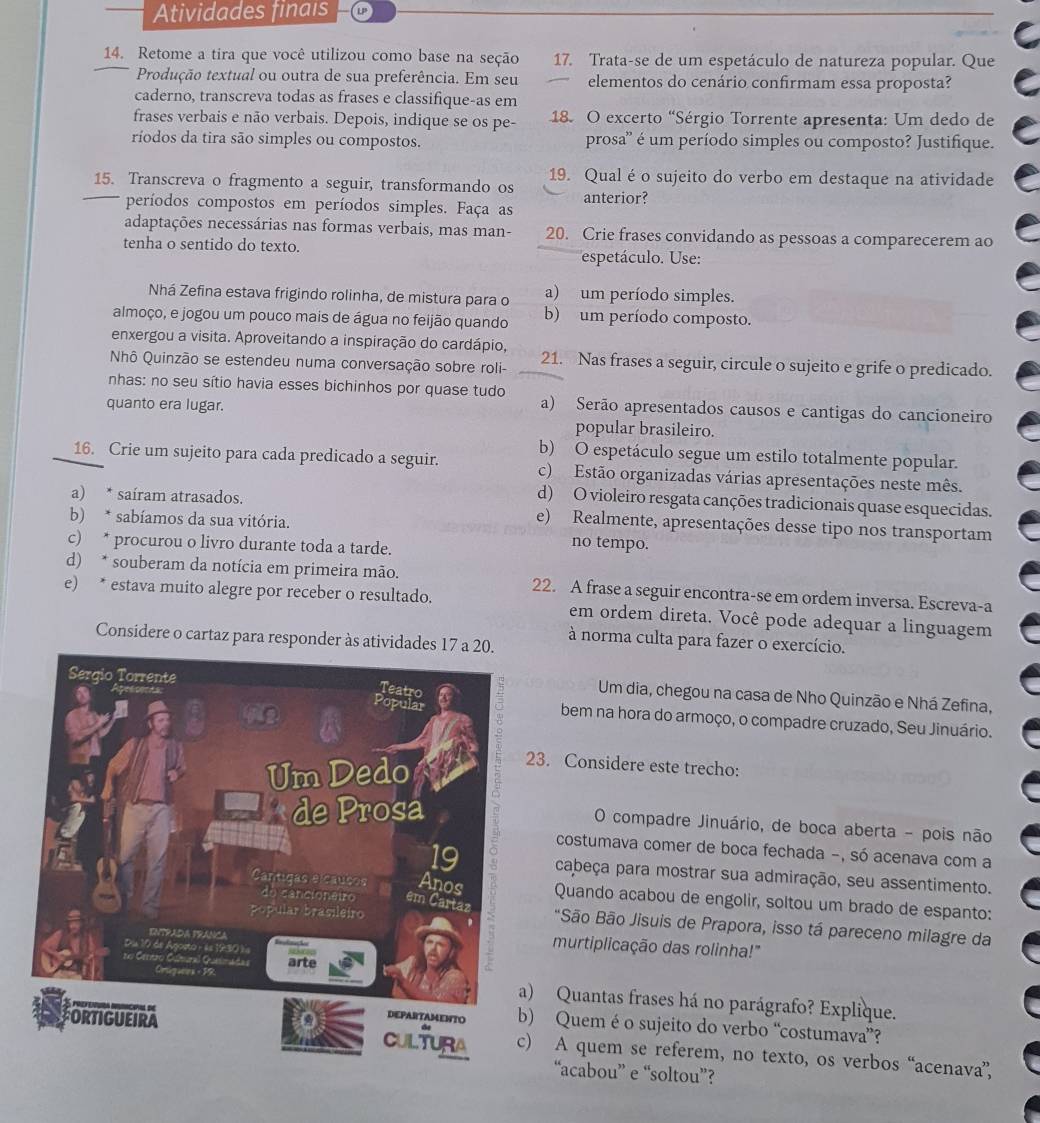 Atividades finais
14. Retome a tira que você utilizou como base na seção 17. Trata-se de um espetáculo de natureza popular. Que
Produção textual ou outra de sua preferência. Em seu elementos do cenário confirmam essa proposta?
caderno, transcreva todas as frases e classifique-as em
frases verbais e não verbais. Depois, indique se os pe- 18. O excerto "Sérgio Torrente apresenta: Um dedo de
ríodos da tira são simples ou compostos. prosa'' é um período simples ou composto? Justifique.
15. Transcreva o fragmento a seguir, transformando os 19. Qual é o sujeito do verbo em destaque na atividade
períodos compostos em períodos simples. Faça as anterior?
adaptações necessárias nas formas verbais, mas man- 20. Crie frases convidando as pessoas a comparecerem ao
tenha o sentido do texto.
espetáculo. Use:
Nhá Zefina estava frigindo rolinha, de mistura para o a) um período simples.
almoço, e jogou um pouco mais de água no feijão quando b) um período composto.
enxergou a visita. Aproveitando a inspiração do cardápio,
Nhô Quinzão se estendeu numa conversação sobre roli- 21. Nas frases a seguir, circule o sujeito e grife o predicado.
nhas: no seu sítio havia esses bichinhos por quase tudo a) Serão apresentados causos e cantigas do cancioneiro
quanto era lugar.
popular brasileiro.
b) O espetáculo segue um estilo totalmente popular.
16. Crie um sujeito para cada predicado a seguir. c) Estão organizadas várias apresentações neste mês.
d) O violeiro resgata canções tradicionais quase esquecidas.
a) * saíram atrasados. e) Realmente, apresentações desse tipo nos transportam
b) * sabíamos da sua vitória.
c) * procurou o livro durante toda a tarde.
no tempo.
d) * souberam da notícia em primeira mão.
e) * estava muito alegre por receber o resultado. 22. A frase a seguir encontra-se em ordem inversa. Escreva-a
em ordem direta. Você pode adequar a linguagem
Considere o cartaz para responder às atividades 17 a 20. à norma culta para fazer o exercício.
Um dia, chegou na casa de Nho Quinzão e Nhá Zefina,
bem na hora do armoço, o compadre cruzado, Seu Jinuário.
3. Considere este trecho:
O compadre Jinuário, de boca aberta - pois não
costumava comer de boca fechada -, só acenava com a
cabeça para mostrar sua admiração, seu assentimento.
Quando acabou de engolir, soltou um brado de espanto:
*São Bão Jisuis de Prapora, isso tá pareceno milagre da
murtiplicação das rolinha!"
) Quantas frases há no parágrafo? Explique.
) Quem é o sujeito do verbo “costumava”?
) A quem se referem, no texto, os verbos “acenava”,
“acabou” e “soltou”?