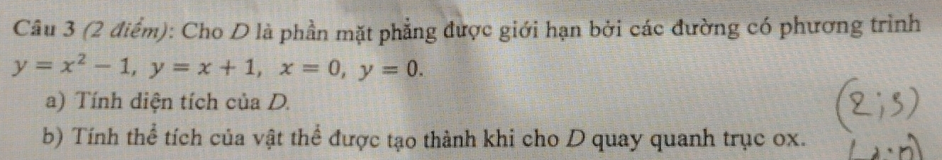 Cho D là phần mặt phẳng được giới hạn bởi các đường có phương trình
y=x^2-1, y=x+1, x=0, y=0. 
a) Tính diện tích của D. 
b) Tính thể tích của vật thể được tạo thành khi cho D quay quanh trục ox.