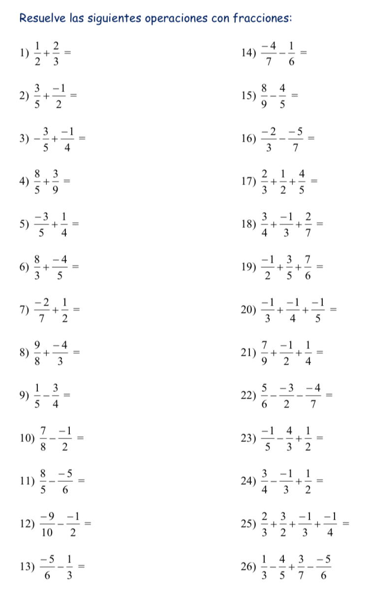 Resuelve las siguientes operaciones con fracciones:
1)  1/2 + 2/3 = 14)  (-4)/7 - 1/6 =
2)  3/5 + (-1)/2 = 15)  8/9 - 4/5 =
3) - 3/5 + (-1)/4 = 16)  (-2)/3 - (-5)/7 =
4)  8/5 + 3/9 = 17)  2/3 + 1/2 + 4/5 =
5)  (-3)/5 + 1/4 = 18)  3/4 + (-1)/3 + 2/7 =
6)  8/3 + (-4)/5 = 19)  (-1)/2 + 3/5 + 7/6 =
7)  (-2)/7 + 1/2 = 20)  (-1)/3 + (-1)/4 + (-1)/5 =
8)  9/8 + (-4)/3 = 21)  7/9 + (-1)/2 + 1/4 =
9)  1/5 - 3/4 = 22)  5/6 - (-3)/2 - (-4)/7 =
10)  7/8 - (-1)/2 = 23)  (-1)/5 - 4/3 + 1/2 =
11)  8/5 - (-5)/6 = 24)  3/4 - (-1)/3 + 1/2 =
12)  (-9)/10 - (-1)/2 = 25)  2/3 + 3/2 + (-1)/3 + (-1)/4 =
13)  (-5)/6 - 1/3 = 26)  1/3 - 4/5 + 3/7 - (-5)/6 