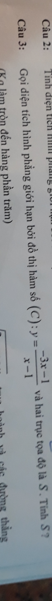 Tính diện tích hình pháng 
Câu 3: Gọi diện tích hình phẳng giới hạn bởi đồ thị hàm số (C): y= (-3x-1)/x-1  và hai trục tọa độ là S. Tính S? 
(Kg làm tròn đến hàng phần trăm) 
và các đường thắng