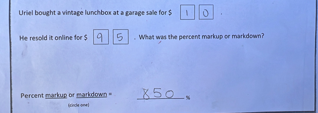 Uriel bought a vintage lunchbox at a garage sale for $ ` o 
He resold it online for $. What was the percent markup or markdown? 
Percent markup or markdown =_
%
(circle one)