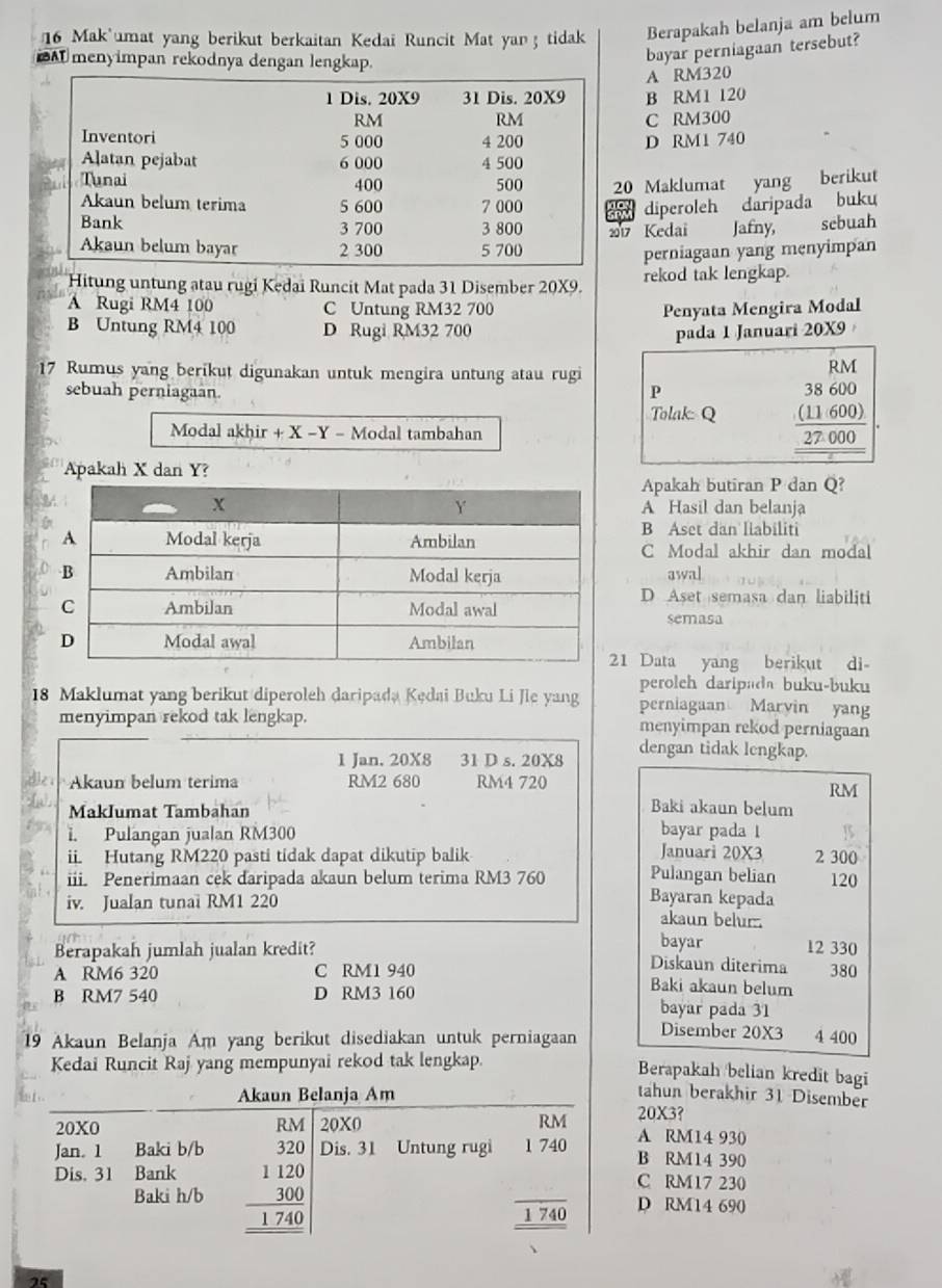 Mak umat yang berikut berkaitan Kedai Runcit Mat yan ; tidak Berapakah belanja am belum
A menyimpan rekodnya dengan lengkap.
bayar perniagaan tersebut?
A RM320
B RM1 120
C RM300
D RM1 740
0 Maklumat yang berikut
diperoleh daripada buku
17 Kedaï Jafny, sebuah
perniagaan yang menyimpan
Hitung untung atau rugi Kedai Runcit Mat pada 31 Disember 20X9. rekod tak lengkap.
A Rugi RM4 100 C Untung RM32 700 Penyata Mengira Modal
B Untung RM4 100 D Rugi RM32 700 pada 1 Januari 20X9
17 Rumus yang berikut digunakan untuk mengira untung atau rugi
RM
sebuah perniagaan.
P
Tolak: Q beginarrayr 38600 (11600) 27000 hline endarray
Modal akhir + X -Y - Modal tambahan
Apakah X dan Y?
Apakah butiran P dan Q?
A Hasil dan belanja
B Aset dan liabiliti
C Modal akhir dan modal
awal
D Aset semasa dan liabiliti
semasa
1 Data yang berikut di
perolch daripada buku-buku
18 Maklumat yang berikut diperoleh daripada Kędai Buku Li Jie yang perniagaan Maryin yang
menyimpan rekod tak lengkap. menyimpan rekod perniagaan
1 Jan. 20X8 31 D s. 20X8 dengan tidak lengkap.
Akaun belum terima RM2 680 RM4 720
RM
MakIumat Tambahan
Baki akaun belum
1. Pulangan jualan RM300 bayar pada 1 2 300
Januari 20X3
ii. Hutang RM220 pasti tidak dapat dikutip balik Pulangan belian 120
iii. Penerimaan cek daripada akaun belum terima RM3 760 Bayaran kepada
iv. Jualan tunai RM1 220 akaun belur .
bayar 12 330
Berapakah jumlah jualan kredit? Diskaun diterima
A RM6 320 C RM1 940 Baki akaun belum 380
B RM7 540 D RM3 160 bayar pada 31
19 Akaun Belanja Am yang berikut disediakan untuk perniagaan Disember 20X3 4 400
Kedai Runcit Raj yang mempunyai rekod tak lengkap.
Berapakah belian kredit bagi
Akaun Belanja Am
tahun berakhir 31 Disember
20X3?
20X0 20X0 RM A RM14 930
Jan。 1 Baki b/b
Dis. 31 Bank beginarrayr _ RA beginarrayr 854 320endarray  100 hline 174000 hline 1740endarray endarray  Dis. 31 Untung rugi 740
B RM14 390
C RM17 230
Baki h/b  □ /1740  D RM14 690
25