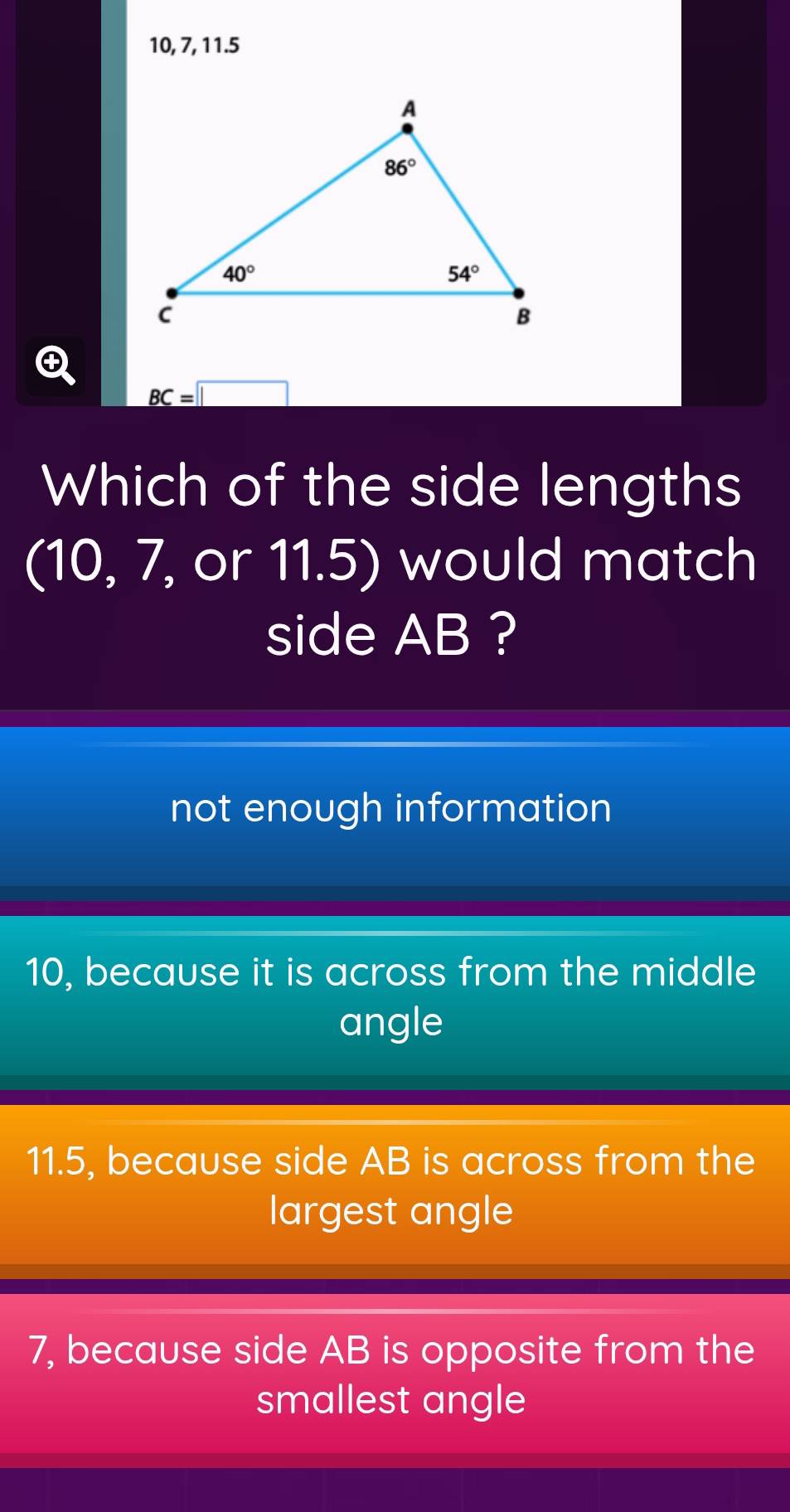 10, 7, 11.5
BC=□
Which of the side lengths
(10, 7, or 11.5) would match
side AB ?
not enough information
10, because it is across from the middle
angle
11.5, because side AB is across from the
largest angle
7, because side AB is opposite from the
smallest angle