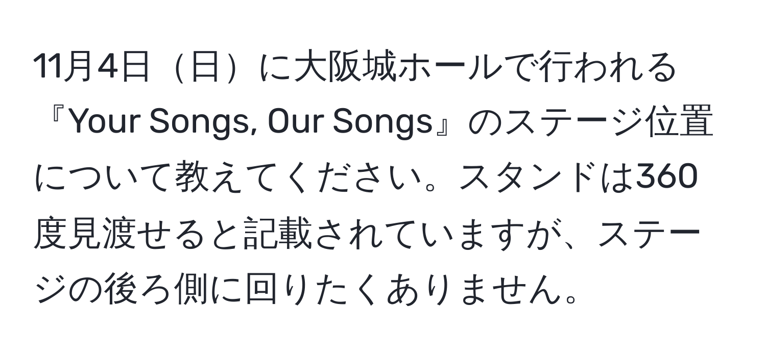 11月4日日に大阪城ホールで行われる『Your Songs, Our Songs』のステージ位置について教えてください。スタンドは360度見渡せると記載されていますが、ステージの後ろ側に回りたくありません。