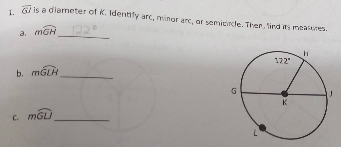 overline GJ is a diameter of K. Identify arc, minor arc, or semicircle. Then, find its measures.
a. mwidehat GH _
b. mwidehat GLH _
C. mwidehat GU _