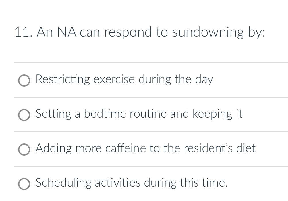 An NA can respond to sundowning by:
Restricting exercise during the day
Setting a bedtime routine and keeping it
Adding more caffeine to the resident's diet
Scheduling activities during this time.