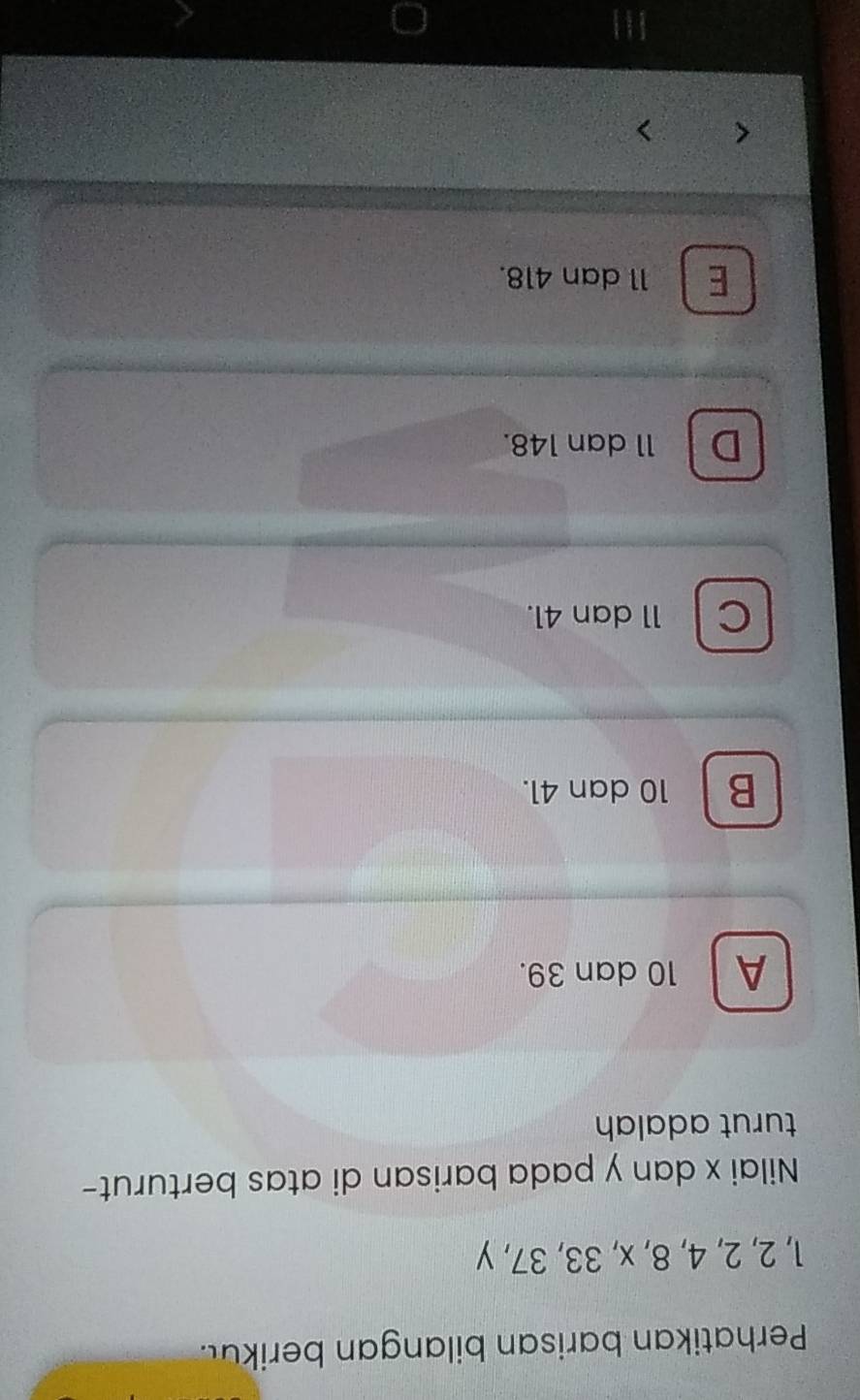 Perhatikan barisan bilangan berikut.
1, 2, 2, 4, 8, x, 33, 37, y
Nilai x dan y pada barisan di atas berturut-
turut adalah
A 10 dan 39.
B 10 dan 41.
C 11 dan 41.
D 11 dan 148.
E 11 dan 418.