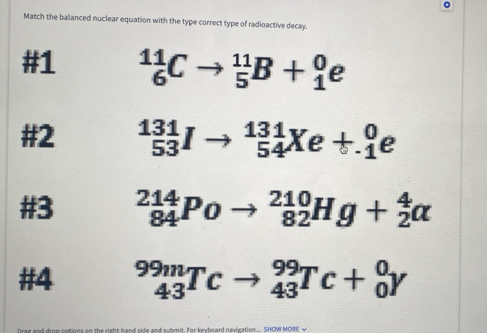 Match the balanced nuclear equation with the type correct type of radioactive decay.
#1 _6^(11)Cto _5^(11)B+_1^0e
#2 _(53)^(131)Ito _(54)^(131)Xe+_1^0e
#3 _(84)^(214)Poto _(82)^(210)Hg+_2^4alpha
#4 _(43)^(99m)Tcto _(43)^(99)Tc+_0^0Y