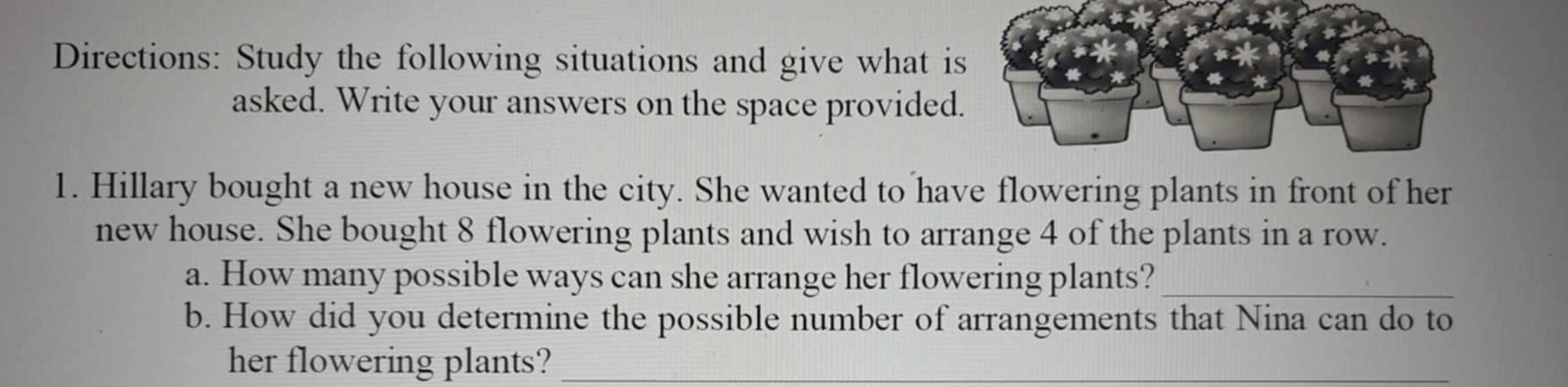 Directions: Study the following situations and give what i 
asked. Write your answers on the space provided 
1. Hillary bought a new house in the city. She wanted to have flowering plants in front of her 
new house. She bought 8 flowering plants and wish to arrange 4 of the plants in a row. 
a. How many possible ways can she arrange her flowering plants?_ 
b. How did you determine the possible number of arrangements that Nina can do to 
her flowering plants?_