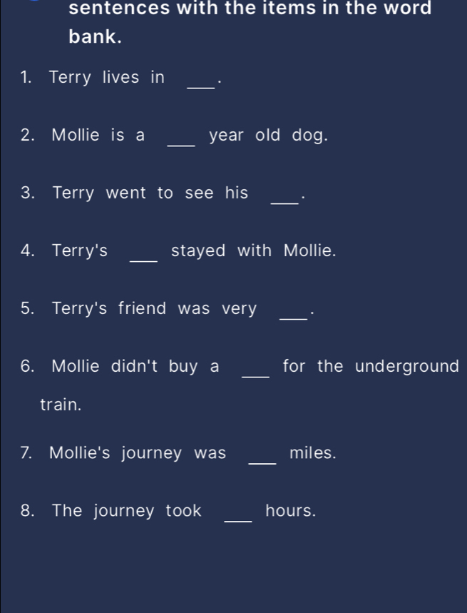 sentences with the items in the word 
bank. 
_ 
1. Terry lives in . 
2. Mollie is a _year old dog. 
_ 
3. Terry went to see his . 
4. Terry's _stayed with Mollie. 
5. Terry's friend was very _. 
_ 
6. Mollie didn't buy a for the underground 
train. 
_ 
7. Mollie's journey was miles. 
_ 
8. The journey took hours.