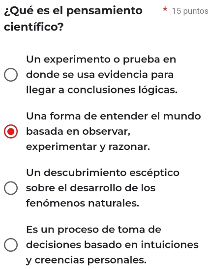 ¿Qué es el pensamiento 15 puntos
científico?
Un experimento o prueba en
donde se usa evidencia para
llegar a conclusiones lógicas.
Una forma de entender el mundo
basada en observar,
experimentar y razonar.
Un descubrimiento escéptico
sobre el desarrollo de los
fenómenos naturales.
Es un proceso de toma de
decisiones basado en intuiciones
y creencias personales.