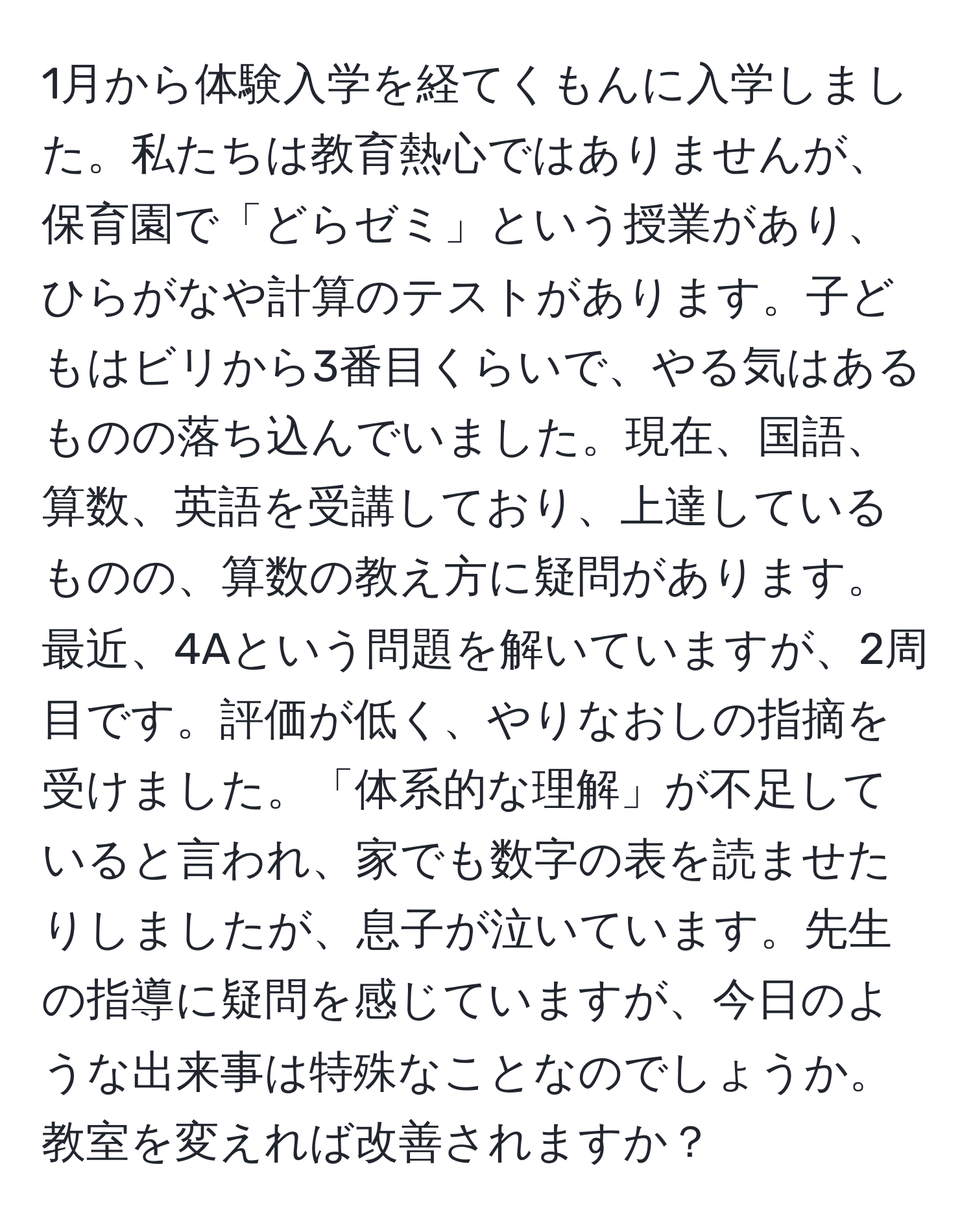 1月から体験入学を経てくもんに入学しました。私たちは教育熱心ではありませんが、保育園で「どらゼミ」という授業があり、ひらがなや計算のテストがあります。子どもはビリから3番目くらいで、やる気はあるものの落ち込んでいました。現在、国語、算数、英語を受講しており、上達しているものの、算数の教え方に疑問があります。最近、4Aという問題を解いていますが、2周目です。評価が低く、やりなおしの指摘を受けました。「体系的な理解」が不足していると言われ、家でも数字の表を読ませたりしましたが、息子が泣いています。先生の指導に疑問を感じていますが、今日のような出来事は特殊なことなのでしょうか。教室を変えれば改善されますか？