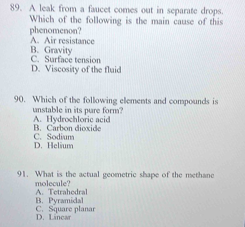 A leak from a faucet comes out in separate drops.
Which of the following is the main cause of this
phenomenon?
A. Air resistance
B. Gravity
C. Surface tension
D. Viscosity of the fluid
90. Which of the following elements and compounds is
unstable in its pure form?
A. Hydrochloric acid
B. Carbon dioxide
C. Sodium
D. Helium
91. What is the actual geometric shape of the methane
molecule?
A. Tetrahedral
B. Pyramidal
C. Square planar
D. Linear