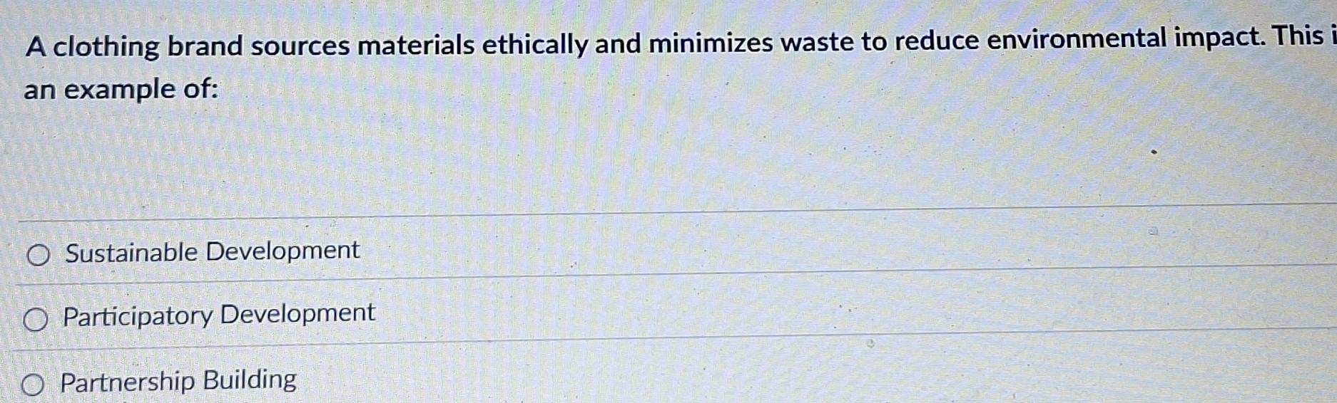 A clothing brand sources materials ethically and minimizes waste to reduce environmental impact. This i
an example of:
Sustainable Development
Participatory Development
Partnership Building