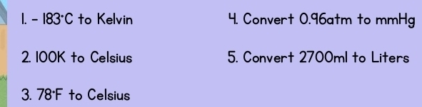 -183°C to Kelvin 4. Convert 0.96atm to mmHg
2. 100K to Celsius 5. Convert 2700ml to Liters
3. 78°F to Celsius