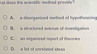 hat does the scientific method provide?
A. a disorganized method of hypothesizing
B. a structured avenue of investigation
C. an organized report of theories
D. a list of unrelated ideas