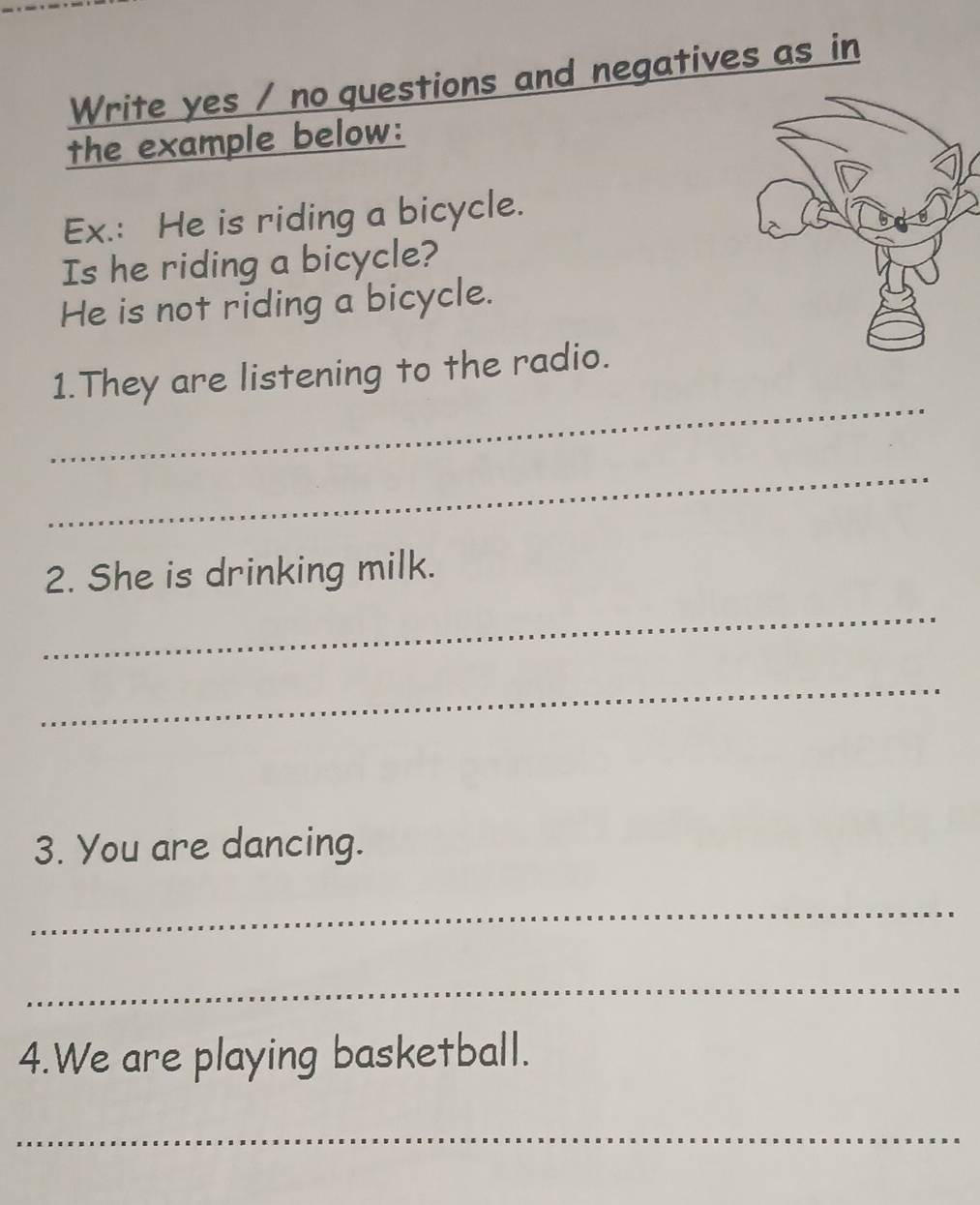 Write yes / no questions and negatives as in 
the example below: 
Ex.: He is riding a bicycle. 
Is he riding a bicycle? 
He is not riding a bicycle. 
_ 
1.They are listening to the radio. 
_ 
2. She is drinking milk. 
_ 
_ 
3. You are dancing. 
_ 
_ 
4.We are playing basketball. 
_