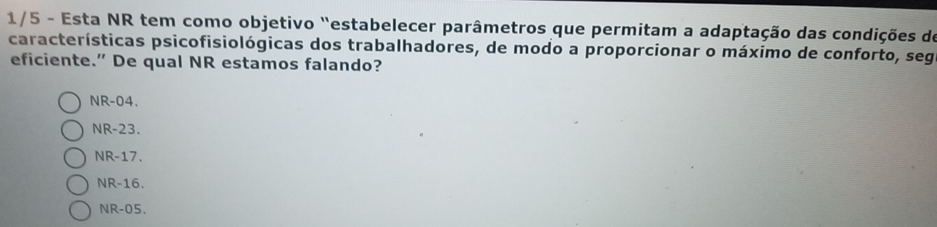 1/5 - Esta NR tem como objetivo "estabelecer parâmetros que permitam a adaptação das condições do
características psicofisiológicas dos trabalhadores, de modo a proporcionar o máximo de conforto, seg
eficiente.” De qual NR estamos falando?
NR-04.
NR-23.
NR-17.
NR-16.
NR-05.