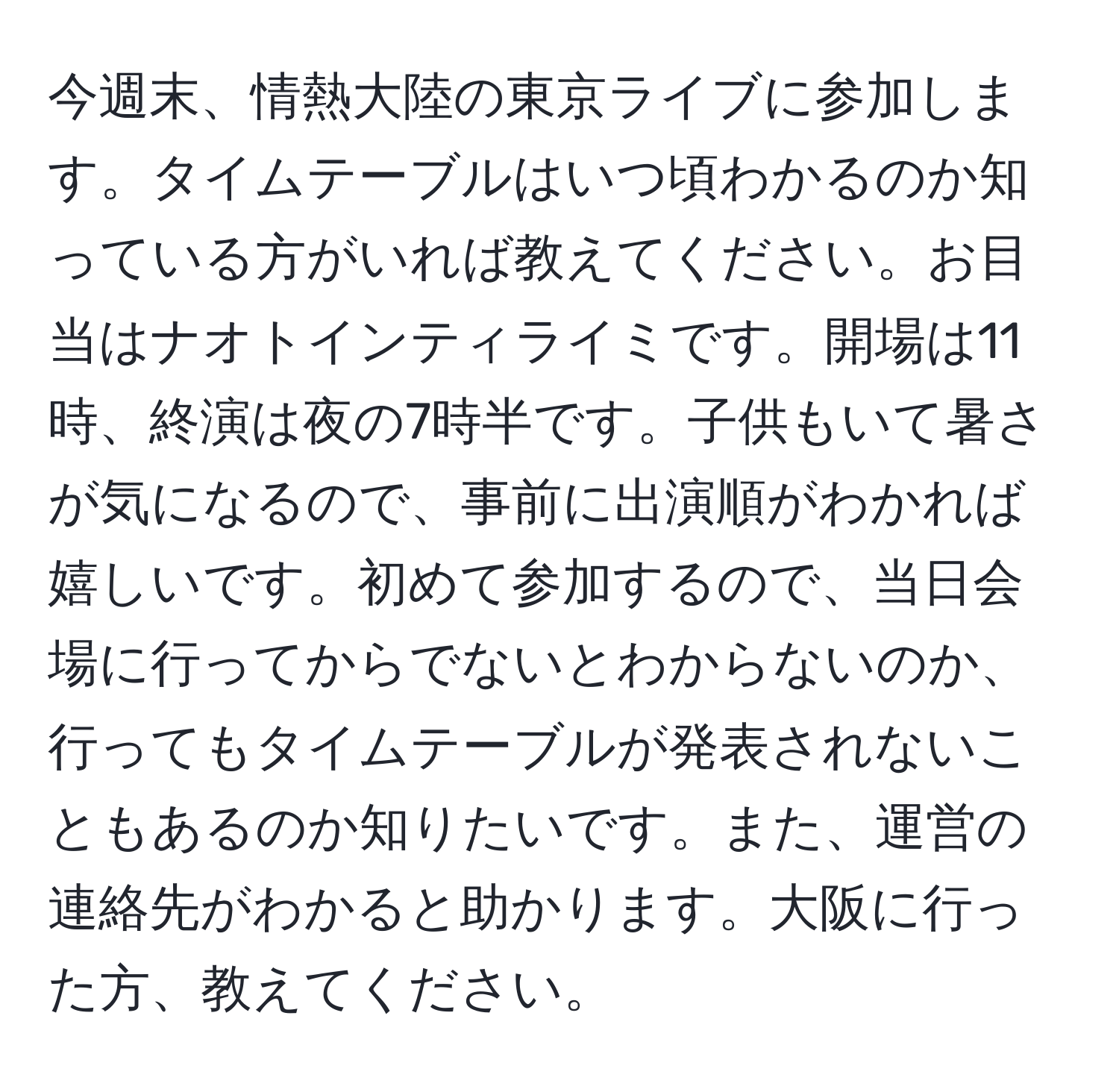 今週末、情熱大陸の東京ライブに参加します。タイムテーブルはいつ頃わかるのか知っている方がいれば教えてください。お目当はナオトインティライミです。開場は11時、終演は夜の7時半です。子供もいて暑さが気になるので、事前に出演順がわかれば嬉しいです。初めて参加するので、当日会場に行ってからでないとわからないのか、行ってもタイムテーブルが発表されないこともあるのか知りたいです。また、運営の連絡先がわかると助かります。大阪に行った方、教えてください。