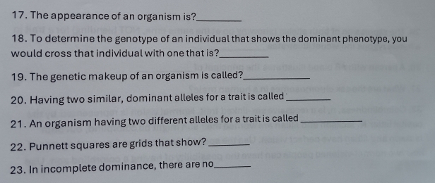 The appearance of an organism is?_ 
18. To determine the genotype of an individual that shows the dominant phenotype, you 
would cross that individual with one that is?_ 
19. The genetic makeup of an organism is called?_ 
20. Having two similar, dominant alleles for a trait is called_ 
21. An organism having two different alleles for a trait is called_ 
22. Punnett squares are grids that show?_ 
23. In incomplete dominance, there are no_