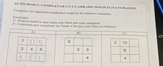 ACTIVIDAD 2: COMPLETAR UN CUADRADO MÁGICO (NATURALES) 
Completa los siguientes cuadrados mágicos de números naturales. 
Estrategia:
1°. Primero halla lo que suma una línea que esté completa.
2°. Comienza por completar las líneas a las que sólo falte un número. 
A) 
B) 
C)
6
5 9
4