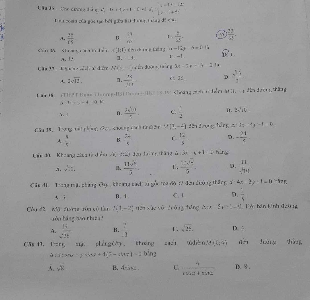 Cho đường thắng đ : 3x+4y+1=0 và d_2:beginarrayl x=15+12t y=1+5tendarray.
Tính cosin của góc tạo bởi giữa hai đường thắng đã cho.
A.  56/65 . - 33/65 .  6/65 .
B.
C.
D  33/65 .
Câu 36. Khoảng cách từ điểm A(1;1) đến đường thāng 5x-12y-6=0 là
A. 13. B. -13 . C. −1. D. 1.
Câu 37. Khoảng cách từ điểm M(5;-1) đến đường thắng 3x+2y+13=0 là:
A. 2sqrt(13). B.  28/sqrt(13) . C. 26 . D.  sqrt(13)/2 .
Câu 38. (THPT Đoàn Thượng-Hải Dương-HKI 18-19) Khoảng cách từ điểm M(1;-1) đến đường thắng
△ :3x+y+4=0 là
A. 1.
B.  3sqrt(10)/5 .  5/2 ·
C.
D. 2sqrt(10).
Câu 39, Trong mặt phẳng Oxy, khoảng cách từ điểm M (3;-4) đến đường thắng △ :3x-4y-1=0.
A.  8/5 .  24/5 .  12/5 . - 24/5 .
B.
C.
D.
Câu 40. Khoảng cách từ điểm A(-3;2) dến dường thǎng △ :3x-y+1=0 bằng:
A. sqrt(10). B.  11sqrt(5)/5 . C.  10sqrt(5)/5 . D.  11/sqrt(10) .
Câu 41. Trong mặt phẳng Oxy , khoảng cách từ gốc tọa độ O đến đường thắng d : 4x-3y+1=0 bằng
A. 3 . B. 4 . C. 1. D.  1/5 .
Câu 42. Một đường tròn có tâm I(3;-2) tiếp xúc với đường thăng △ :x-5y+1=0 Hỏi bán kính đường
tròn bằng bao nhiêu?
A.  14/sqrt(26) .  7/13 . C. sqrt(26). D. 6.
B.
Câu 43. Trong mặt phǎng Oxy , khoáng cách từđiểm M(0;4) đến đường thắng
△ : xcos alpha +ysin alpha +4(2-sin alpha )=0 bằng
A. sqrt(8). B. 4sinα . C.  4/cos alpha +sin alpha  . D. 8 .