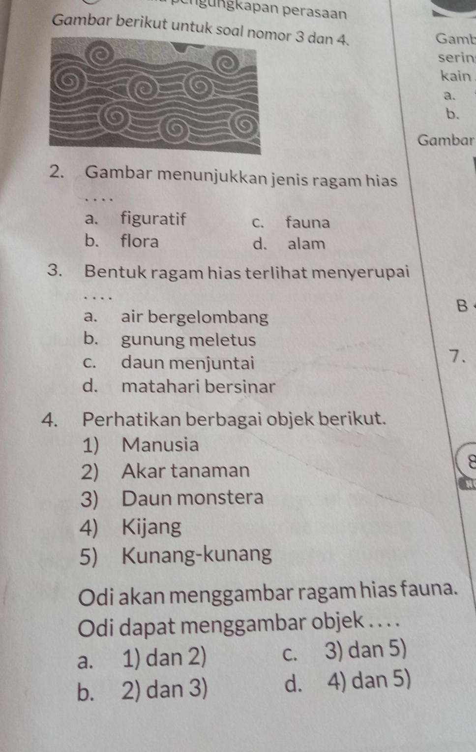 pengungkapan perasaan
Gambar berikut untuk soal nor 3 dan 4.
Gamb
serin
kain
a.
b.
Gambar
2. Gambar menunjukkan jenis ragam hias
a. figuratif c. fauna
b. flora d. alam
3. Bentuk ragam hias terlihat menyerupai
B
a. air bergelombang
b. gunung meletus
c. daun menjuntai
7.
d. matahari bersinar
4. Perhatikan berbagai objek berikut.
1) Manusia
2) Akar tanaman
8
3) Daun monstera
4) Kijang
5) Kunang-kunang
Odi akan menggambar ragam hias fauna.
Odi dapat menggambar objek . . . .
a. 1) dan 2) c. 3) dan 5)
b. 2) dan 3) d. 4) dan 5)