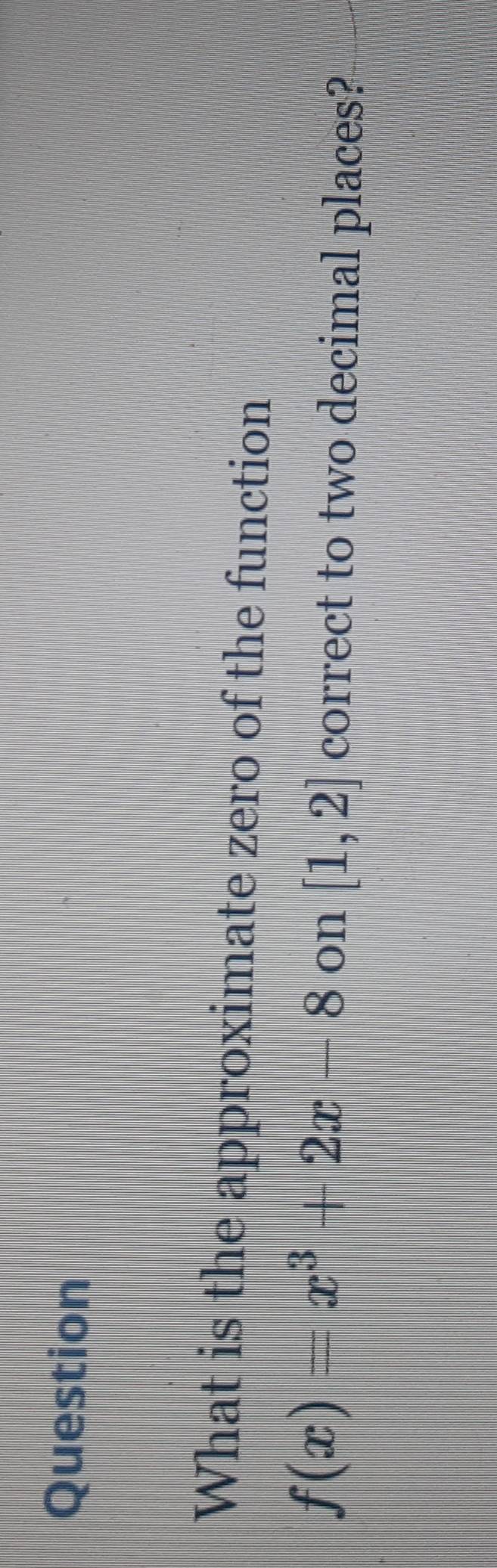 Question 
What is the approximate zero of the function
f(x)=x^3+2x-8 on [1,2] correct to two decimal places?