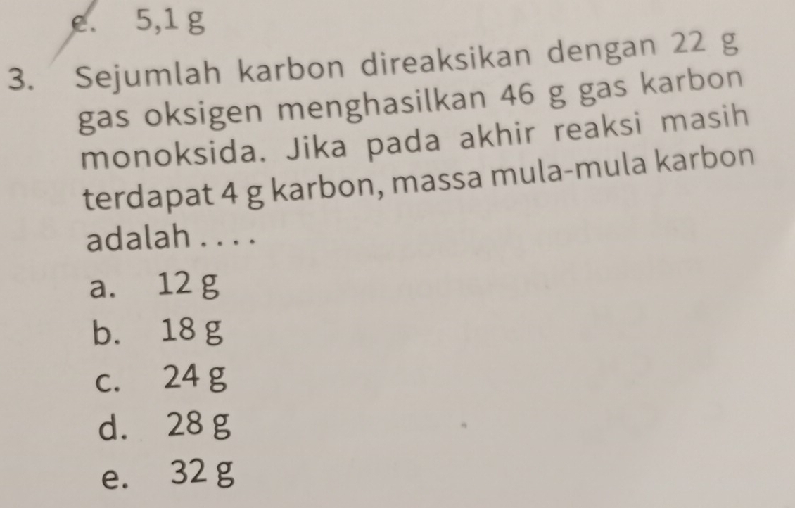 e. 5,1 g
3. Sejumlah karbon direaksikan dengan 22 g
gas oksigen menghasilkan 46 g gas karbon
monoksida. Jika pada akhir reaksi masih
terdapat 4 g karbon, massa mula-mula karbon
adalah . . . .
a. 12 g
b. 18 g
c. 24 g
d. 28 g
e. 32 g