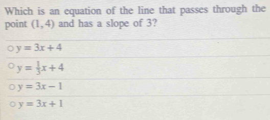 Which is an equation of the line that passes through the
point (1,4) and has a slope of 3?
y=3x+4
y= 1/3 x+4
y=3x-1
y=3x+1