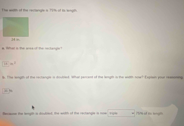 The width of the rectangle is 75% of its length. 
a. What is the area of the rectangle?
18in^2
b. The length of the rectangle is doubled. What percent of the length is the width now? Explain your reasoning
36 %
Because the length is doubled, the width of the rectangle is now triple 75% of its length