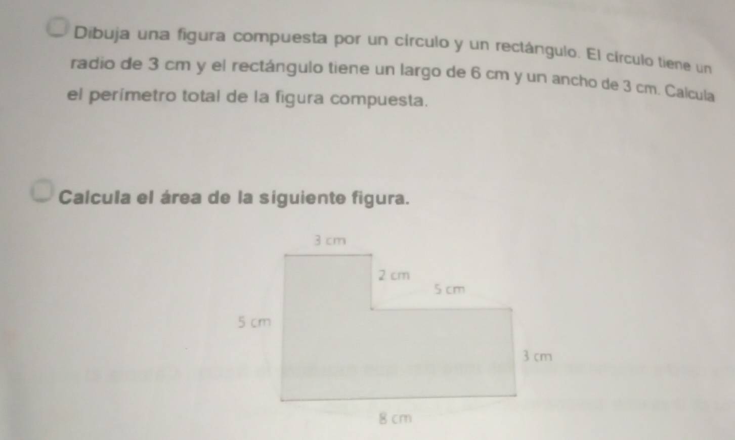 Dibuja una figura compuesta por un círculo y un rectángulo. El círculo tiene un 
radio de 3 cm y el rectángulo tiene un largo de 6 cm y un ancho de 3 cm. Calcula 
el perímetro total de la figura compuesta. 
Calcula el área de la siguiente figura.