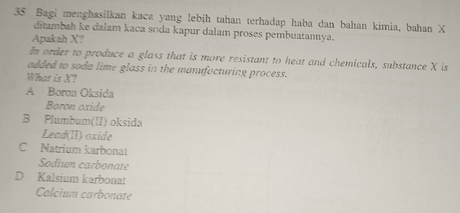 Bagi menghasilkan kaca yang lebịh tahan terhadap haba dan bahan kimia, bahan X
ditambah ke dalam kaca soda kapur dalam proses pembuatannya.
Apakah X?
In order to produce a glass that is more resistant to heat and chemicals, substance X is
added to soda lime glass in the manufacturing process.
What is X?
A Boron Oksida
Boron oxide
B Plumbum(II) oksida
Lead(II) oxide
C Natrium karbonat
Sodium carbonate
D Kalsium karbonat
Calcium carbonate