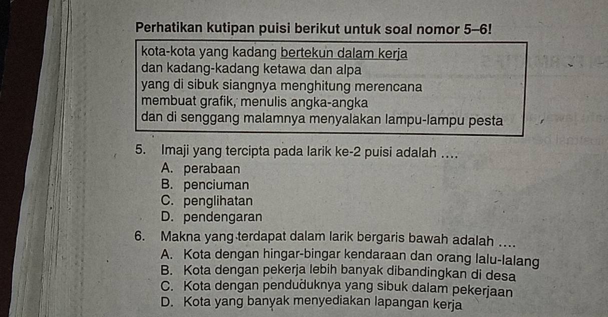 Perhatikan kutipan puisi berikut untuk soal nomor 5-6!
kota-kota yang kadang bertekun dalam kerja
dan kadang-kadang ketawa dan alpa
yang di sibuk siangnya menghitung merencana
membuat grafik, menulis angka-angka
dan di senggang malamnya menyalakan lampu-lampu pesta
5. Imaji yang tercipta pada larik ke- 2 puisi adalah …
A. perabaan
B. penciuman
C. penglihatan
D. pendengaran
6. Makna yang terdapat dalam larik bergaris bawah adalah …
A. Kota dengan hingar-bingar kendaraan dan orang lalu-lalang
B. Kota dengan pekerja lebih banyak dibandingkan di desa
C. Kota dengan penduðuknya yang sibuk dalam pekerjaan
D. Kota yang banyak menyediakan lapangan kerja