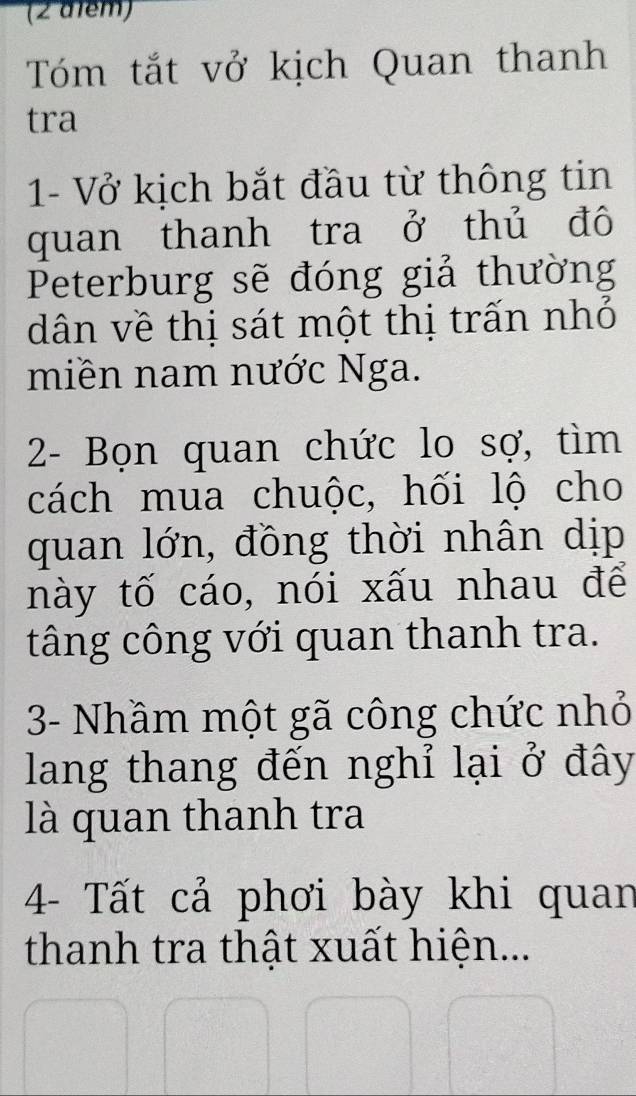 (2 d1ểm) 
Tóm tắt vở kịch Quan thanh 
tra 
1- Vở kịch bắt đầu từ thông tin 
quan thanh tra ở thủ đô 
Peterburg sẽ đóng giả thường 
dân về thị sát một thị trấn nhỏ 
miền nam nước Nga. 
2- Bọn quan chức lo sợ, tìm 
cách mua chuộc, hối lộ cho 
quan lớn, đồng thời nhân dịp 
này tố cáo, nói xấu nhau để 
tâng công với quan thanh tra. 
3- Nhầm một gã công chức nhỏ 
lang thang đến nghỉ lại ở đây 
là quan thanh tra 
4- Tất cả phơi bày khi quan 
thanh tra thật xuất hiện...