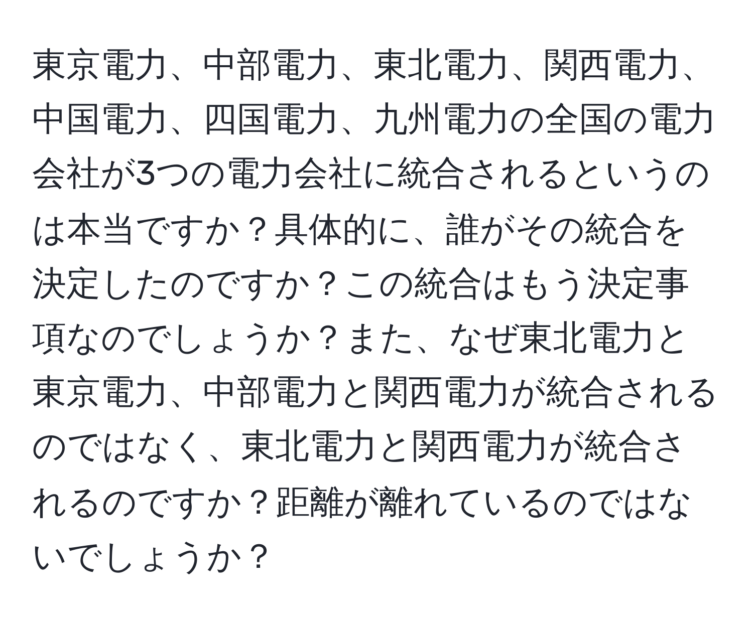 東京電力、中部電力、東北電力、関西電力、中国電力、四国電力、九州電力の全国の電力会社が3つの電力会社に統合されるというのは本当ですか？具体的に、誰がその統合を決定したのですか？この統合はもう決定事項なのでしょうか？また、なぜ東北電力と東京電力、中部電力と関西電力が統合されるのではなく、東北電力と関西電力が統合されるのですか？距離が離れているのではないでしょうか？
