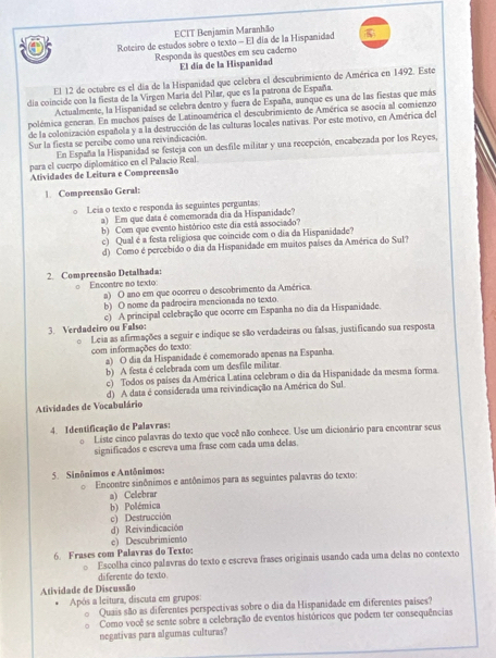 ECIT Benjamin Maranhão
C Roteiro de estudos sobre o texto - El día de la Hispanidad 
Responda às questões em seu caderno
El día de la Hispanidad
El 12 de octubre es el día de la Hispanidad que celebra el descubrimiento de América en 1492. Este
dia coincide con la fiesta de la Virgen María del Pilar, que es la patrona de España
Actualmente, la Hispanidad se celebra dentro y fuera de España, aunque es una de las fiestas que más
polémica generan. En muchos países de Latinoamérica el descubrimiento de América se asocía al comienzo
de la colonización española y a la destrucción de las culturas locales nativas. Por este motivo, en América del
Sur la fiesta se percibe como una reivindicación.
En España la Hispanidad se festeja con un desfile militar y una recepción, encabezada por los Reyes,
para el cuerpo diplomático en el Palacio Real.
Atividades de Leitura e Compreensão
1. Compreensão Geral:
Leia o texto e responda às seguintes perguntas
a) Em que data é comemorada dia da Hispanidade?
b) Com que evento histórico este dia está associado?
c) Qual é a festa religiosa que coincide com o dia da Hispanidade?
d) Como é percebido o dia da Hispanidade em muitos países da América do Sul?
2. Compreensão Detalhada:
0 Encontre no texto:
a) O ano em que ocorreu o descobrimento da América
b) O nome da padroeira mencionada no texto.
3. Verdadeiro ou Falso: c) A principal celebração que ocorre em Espanha no dia da Hispanidade.
。 Leia as afirmações a seguir e indique se são verdadeiras ou falsas, justificando sua resposta
com informações do texto:
a) O dia da Hispanidade é comemorado apenas na Espanha.
b) A festa é celebrada com um desfile militar.
c) Todos os países da América Latina celebram o dia da Hispanidade da mesma forma.
d) A data é considerada uma reivindicação na América do Sul
Atividades de Vocabulário
4. Identificação de Palavras:
。 Liste cinco palavras do texto que você não conhece. Use um dicionário para encontrar seus
significados e escreva uma frase com cada uma delas.
5. Sinônimos e Antônimos:
。 Encontre sinônimos e antônimos para as seguintes palavras do texto:
a) Celebrar
b) Polémica
c) Destrucción
d) Reivindicación
c) Descubrimiento
6. Frases com Palavras do Texto:
Escolha cinco palavras do texto e escreva frases originais usando cada uma delas no contexto
diferente do texto.
Atividade de Discussão
Após a leitura, discuta em grupos:
Quais são as diferentes perspectivas sobre o dia da Hispanidade em diferentes paises?
Como você se sente sobre a celebração de eventos históricos que podem ter consequências
negativas para algumas culturas?